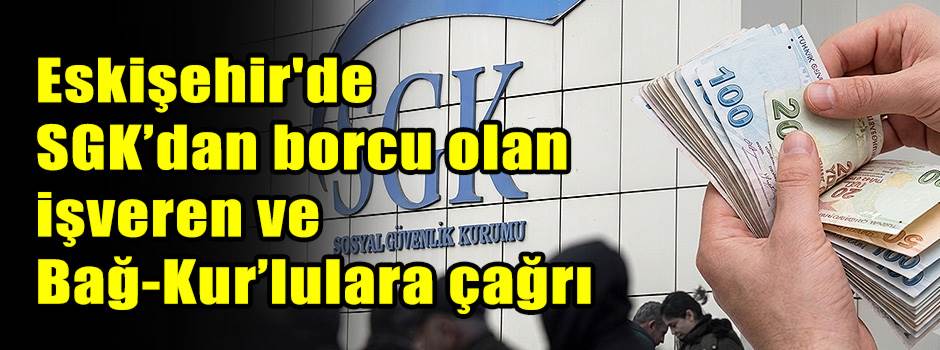 Eskişehir'de SGK’dan borcu olan işveren ve Bağ-Kur’lulara çağrı