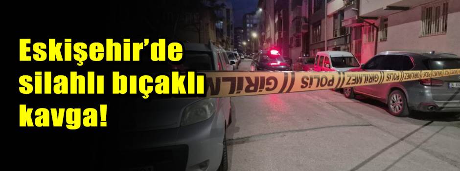 Eskişehir’de silahlı bıçaklı kavga!