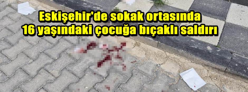 Eskişehir'de sokak ortasında 16 yaşındaki çocuğa bıçaklı saldırı