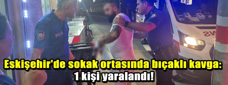Eskişehir'de sokak ortasında bıçaklı kavga: 1 kişi yaralandı!