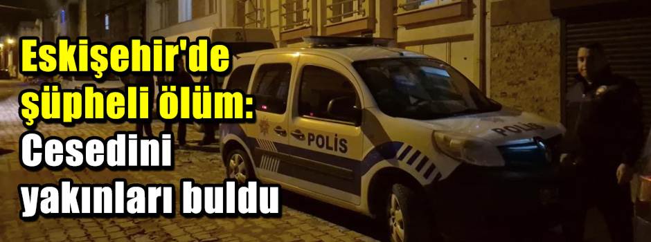 Eskişehir'de şüpheli ölüm: Cesedini yakınları…