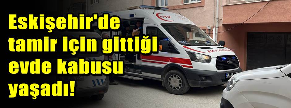 Eskişehir'de tamir için gittiği evde kabusu yaşadı!
