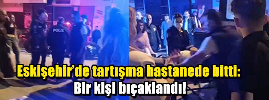 Eskişehir'de tartışma hastanede bitti: Bir kişi bıçaklandı!