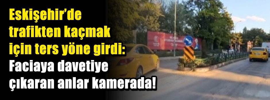 Eskişehir’de trafikten kaçmak için ters yöne girdi: Faciaya davetiye çıkaran anlar kamerada!