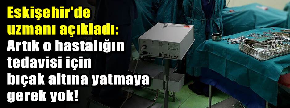 Eskişehir'de uzmanı açıkladı: Artık o hastalığın tedavisi için bıçak altına yatmaya gerek yok!