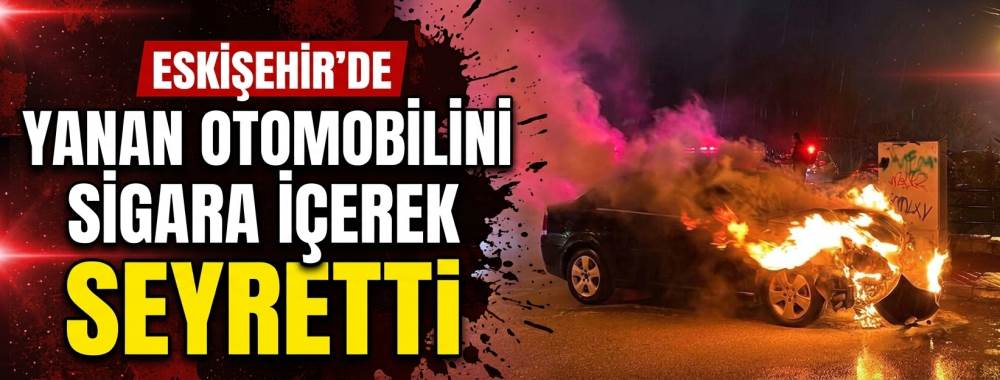 Eskişehir’de yanan otomobilini sigara içerek seyretti