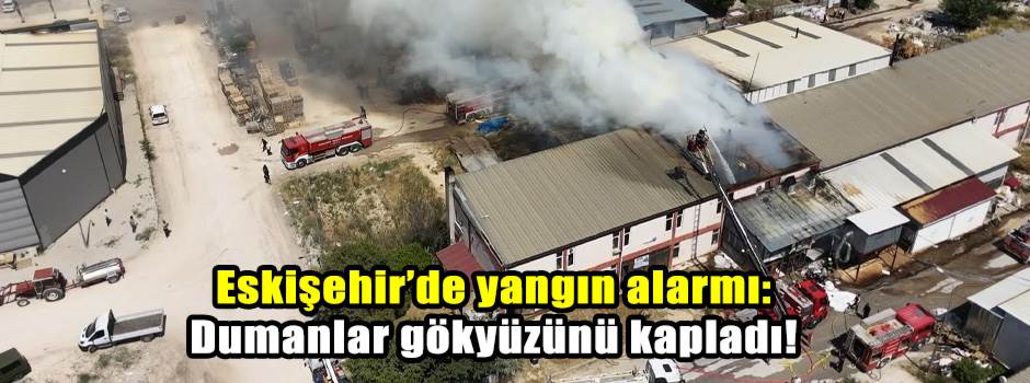 Eskişehir’de yangın alarmı: Dumanlar gökyüzünü kapladı!