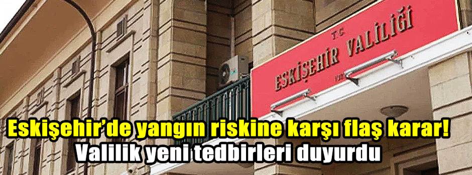 Eskişehir’de yangın riskine karşı flaş karar! Valilik yeni tedbirleri duyurdu