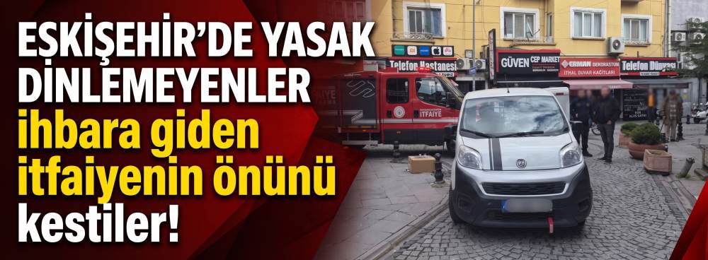 Eskişehir’de yasak dinlemeyenler ihbara giden itfaiyenin önünü kestiler!