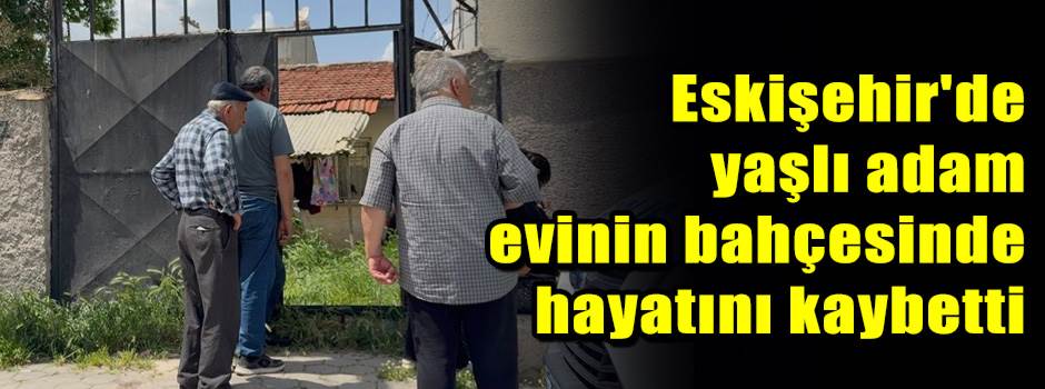 Eskişehir'de yaşlı adam evinin bahçesinde hay…