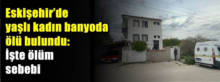 Eskişehir'de yaşlı kadın banyoda ölü bulundu: İşte ölüm sebebi