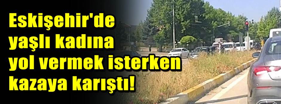 Eskişehir'de yaşlı kadına yol vermek isterken kazaya karıştı!