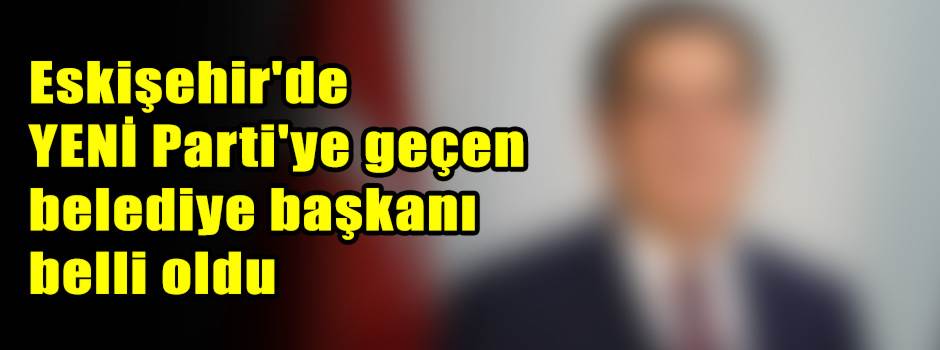 Eskişehir'de YENİ Parti'ye geçen belediye başkanı belli oldu