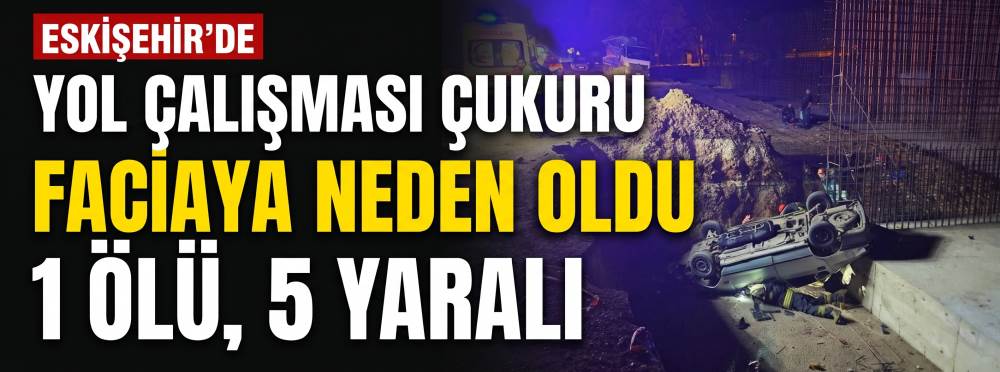 Eskişehir'de yol çalışması çukuru faciaya neden oldu: 1 ölü, 5 yaralı