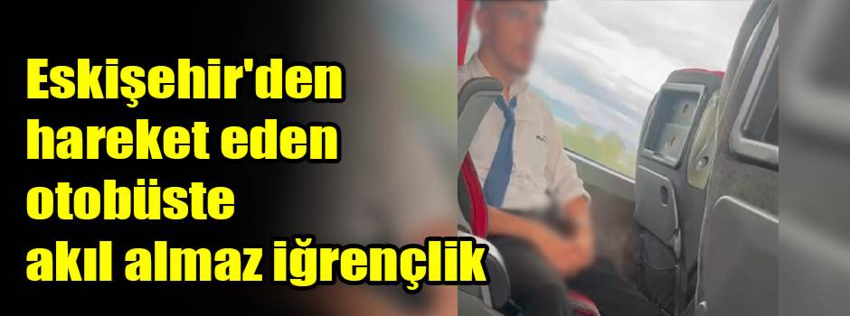 Eskişehir'den hareket eden otobüste akıl almaz iğrençlik