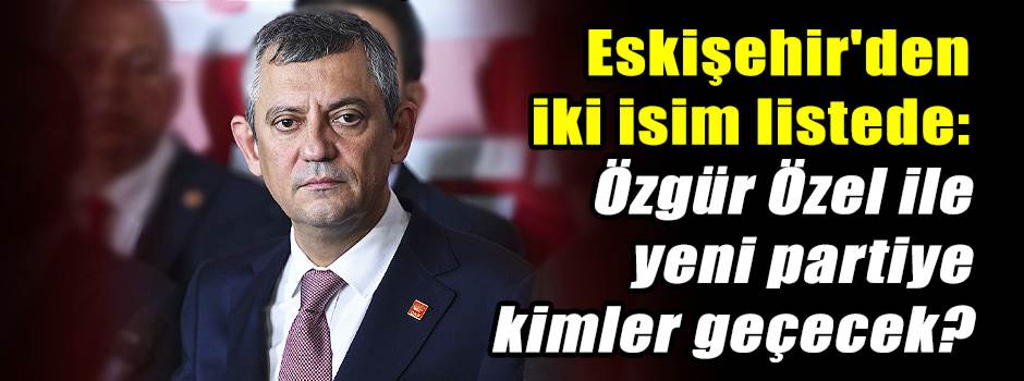 Eskişehir'den iki isim listede: Özgür Özel il…