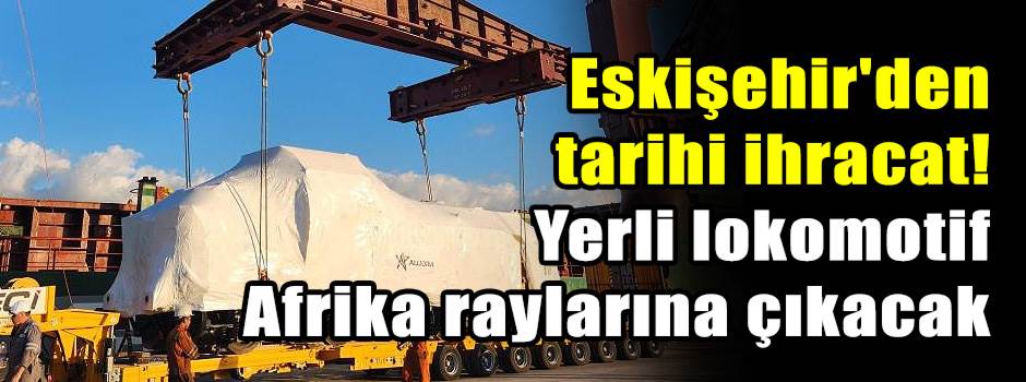 Eskişehir'den tarihi ihracat! Yerli lokomotif Afrika raylarına çıkacak