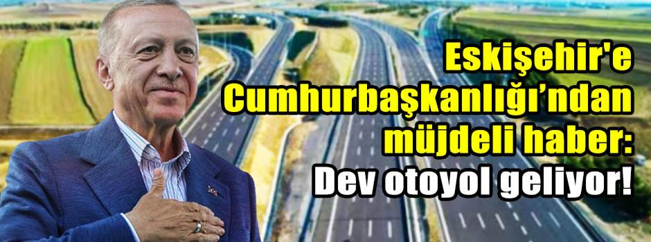 Eskişehir'e Cumhurbaşkanlığı’ndan müjdeli haber: Dev otoyol geliyor!