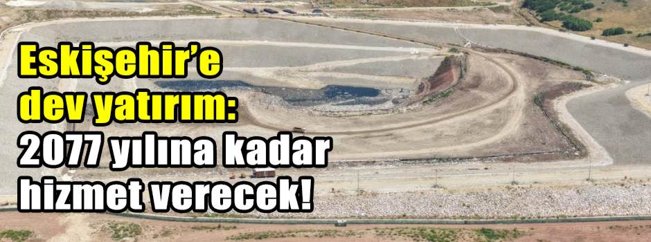 Eskişehir’e dev yatırım: 2077 yılına kadar hizmet verecek!