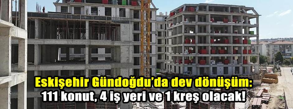 Eskişehir Gündoğdu’da dev dönüşüm: 111 konut, 4 iş yeri ve 1 kreş olacak!