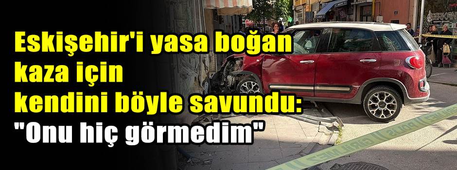 Eskişehir'i yasa boğan kaza için kendini böyle savundu: "Onu hiç görmedim"