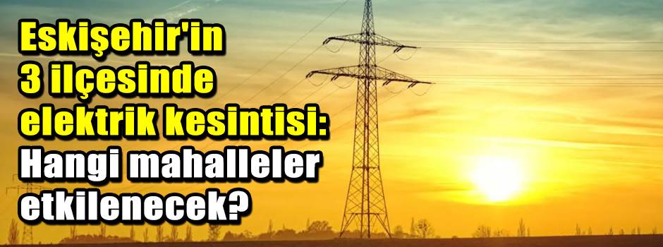Eskişehir'in 3 ilçesinde elektrik kesintisi: Hangi mahalleler etkilenecek?