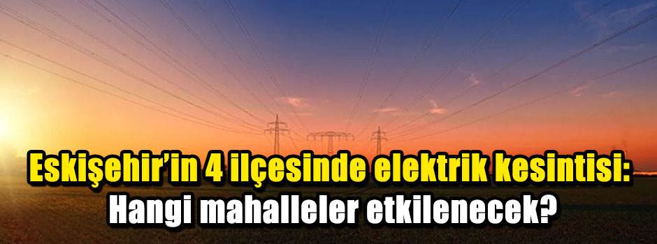 Eskişehir'in 4 ilçesinde elektrik kesintisi: Hangi mahalleler etkilenecek?