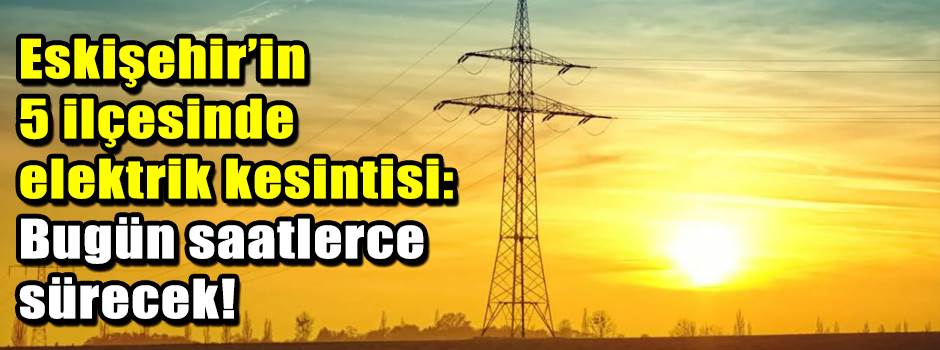 Eskişehir’in 5 ilçesinde elektrik kesintisi: …