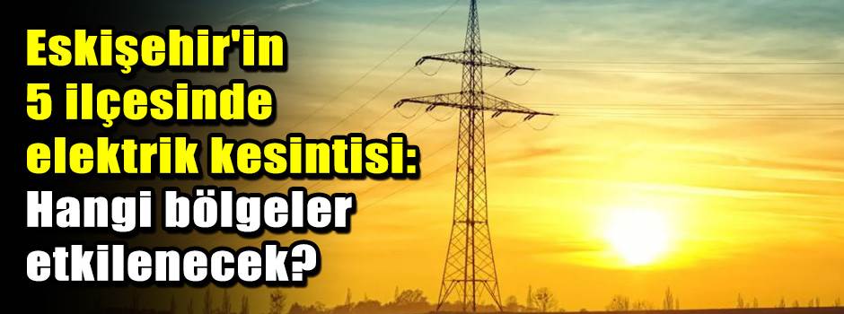 Eskişehir'in 5 ilçesinde elektrik kesintisi: …