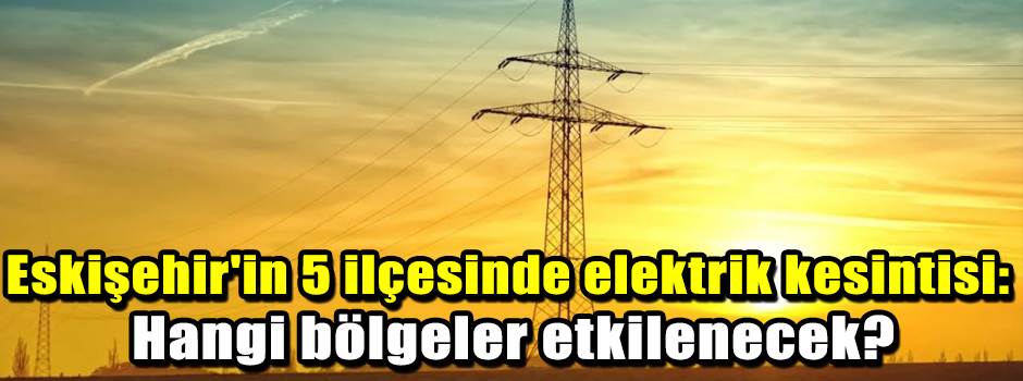 Eskişehir'in 5 ilçesinde elektrik kesintisi: Hangi bölgeler etkilenecek?