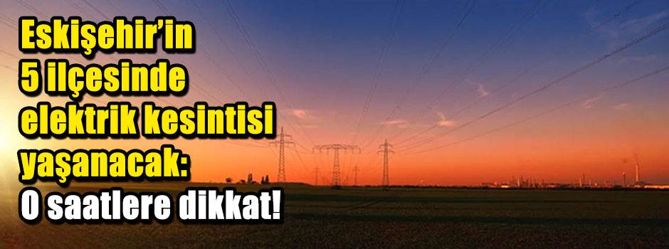Eskişehir'in 5 ilçesinde elektrik kesintisi yaşanacak: O saatlere dikkat!