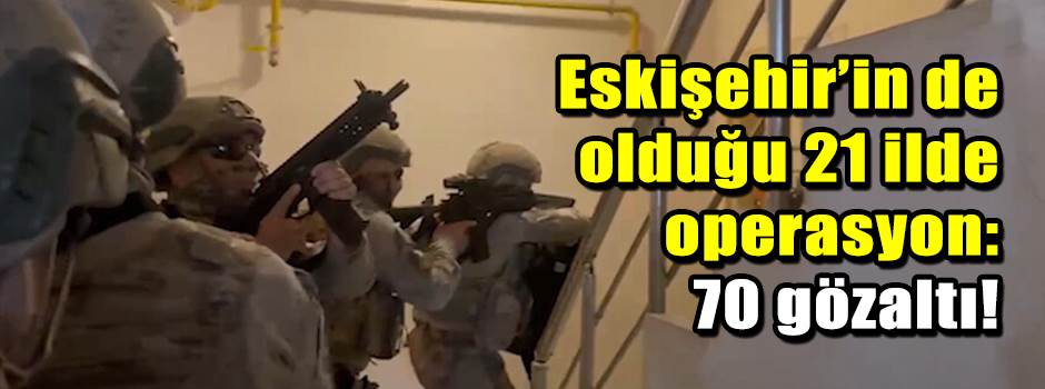 Eskişehir’in de olduğu 21 ilde operasyon: 70 gözaltı!