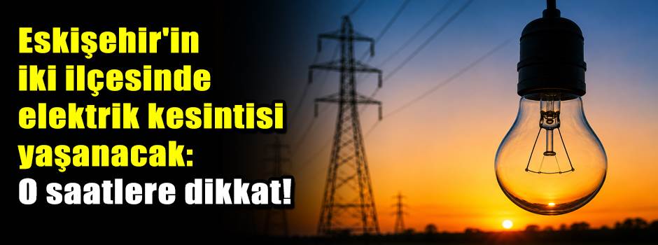 Eskişehir'in iki ilçesinde elektrik kesintisi yaşanacak: O saatlere dikkat!