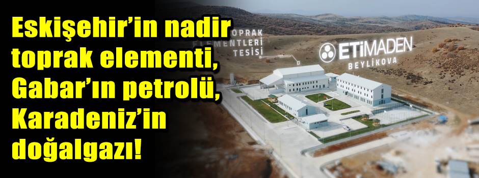 Eskişehir’in nadir toprak elementi, Gabar’ın petrolü, Karadeniz’in doğalgazı!