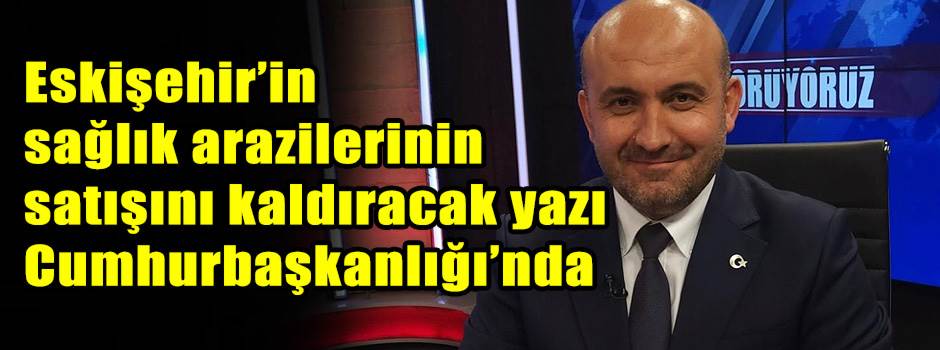 Eskişehir’in sağlık arazilerinin satışını kaldıracak yazı Cumhurbaşkanlığı’nda