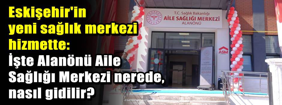 Eskişehir'in yeni sağlık merkezi hizmette: İşte Alanönü Aile Sağlığı Merkezi nerede, nasıl gidilir? 