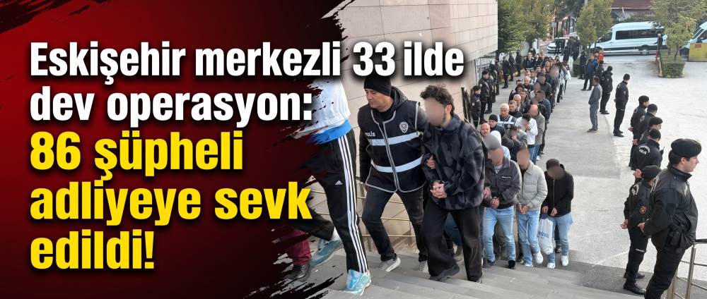 Eskişehir merkezli 33 ilde dev operasyon: 86 şüpheli adliyeye sevk edildi!