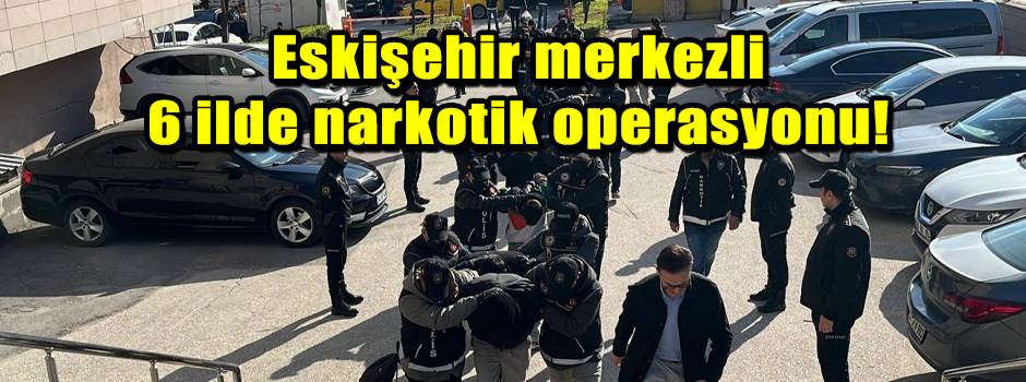 Eskişehir merkezli 6 ilde narkotik operasyonu!