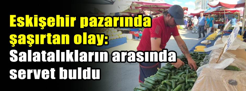 Eskişehir pazarında şaşırtan olay: Salatalıkların arasında servet buldu