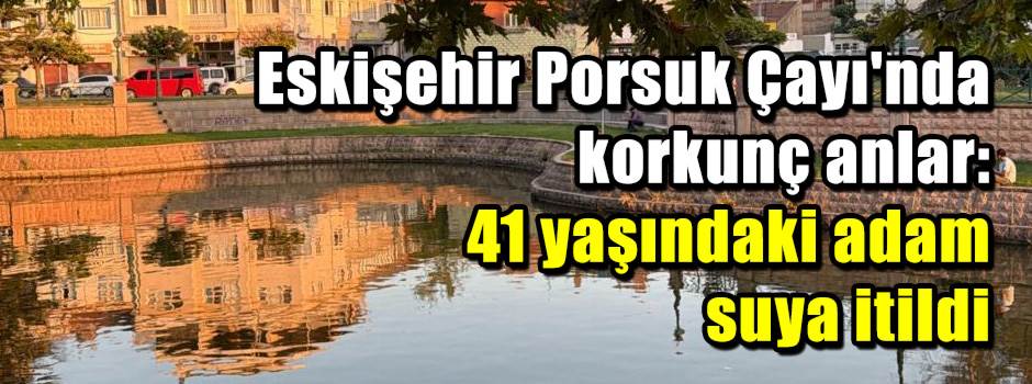 Eskişehir Porsuk Çayı'nda korkunç anlar: 41 yaşındaki adam suya itildi