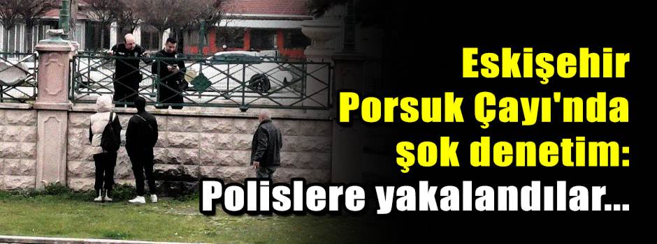 Eskişehir Porsuk Çayı'nda şok denetim: Polislere yakalandılar...