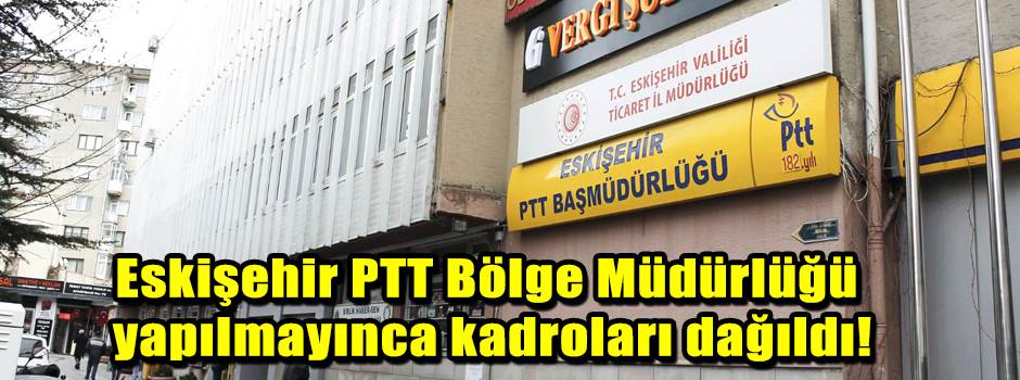 Eskişehir PTT Bölge Müdürlüğü yapılmayınca kadroları dağıldı!