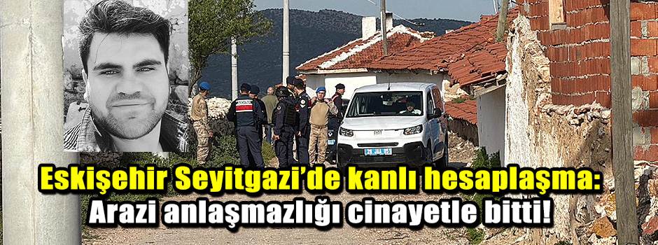 Eskişehir Seyitgazi’de kanlı hesaplaşma: Arazi anlaşmazlığı cinayetle bitti!