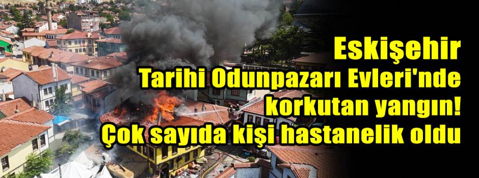 Eskişehir Tarihi Odunpazarı Evleri'nde korkutan yangın! 7 kişi hastanelik oldu