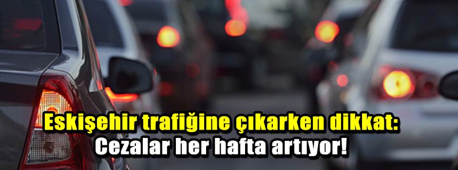 Eskişehir trafiğine çıkarken dikkat: Cezalar her hafta artıyor!