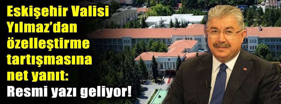 Eskişehir Valisi Yılmaz’dan özelleştirme tartışmasına net yanıt: Resmi yazı geliyor!