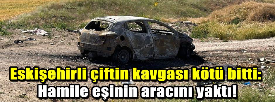 Eskişehirli çiftin kavgası kötü bitti: Hamile eşinin aracını yaktı!