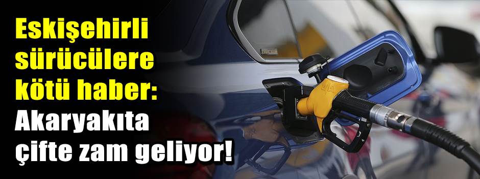 Eskişehirli sürücülere kötü haber: Akaryakıta çifte zam geliyor!