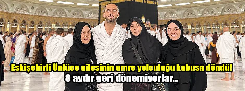 Eskişehirli Ünlüce ailesinin umre yolculuğu kabusa döndü! 8 aydır geri dönemiyorlar...