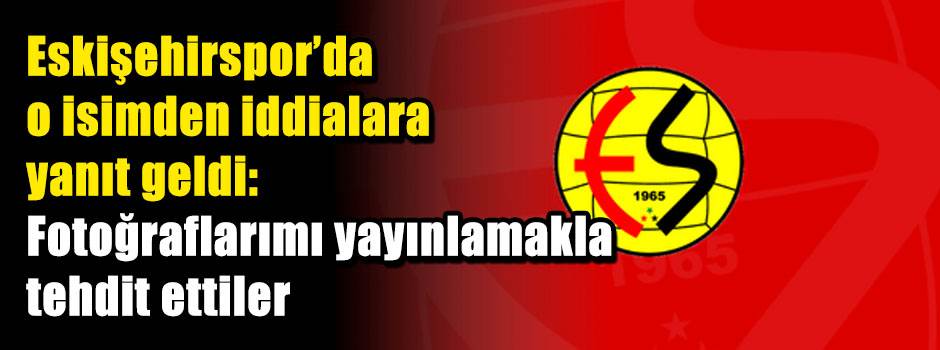 Eskişehirspor’da o isimden iddialara yanıt geldi: Fotoğraflarımı yayınlamakla tehdit ettiler